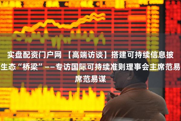 实盘配资门户网 【高端访谈】搭建可持续信息披露生态“桥梁”——专访国际可持续准则理事会主席范易谋