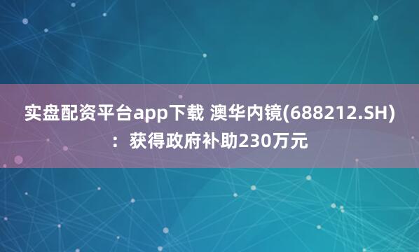 实盘配资平台app下载 澳华内镜(688212.SH)：获得政府补助230万元