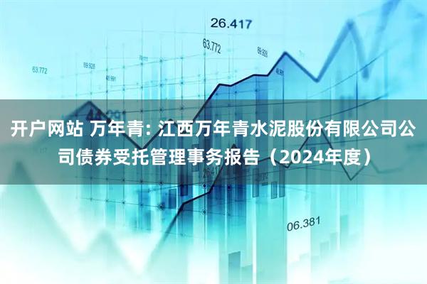开户网站 万年青: 江西万年青水泥股份有限公司公司债券受托管理事务报告(2024年度)