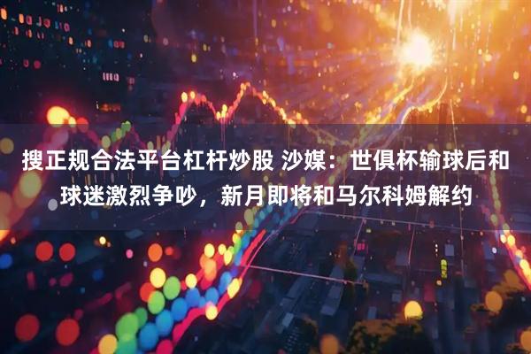 搜正规合法平台杠杆炒股 沙媒：世俱杯输球后和球迷激烈争吵，新月即将和马尔科姆解约