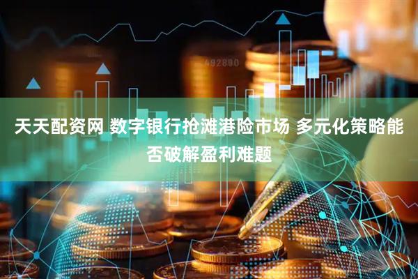 天天配资网 数字银行抢滩港险市场 多元化策略能否破解盈利难题