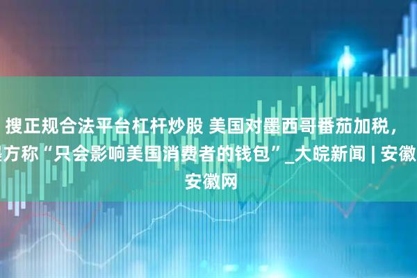 搜正规合法平台杠杆炒股 美国对墨西哥番茄加税， 墨方称“只会影响美国消费者的钱包”_大皖新闻 | 安徽网