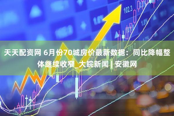 天天配资网 6月份70城房价最新数据：同比降幅整体继续收窄_大皖新闻 | 安徽网