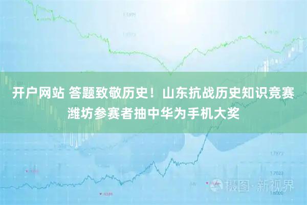 开户网站 答题致敬历史！山东抗战历史知识竞赛潍坊参赛者抽中华为手机大奖