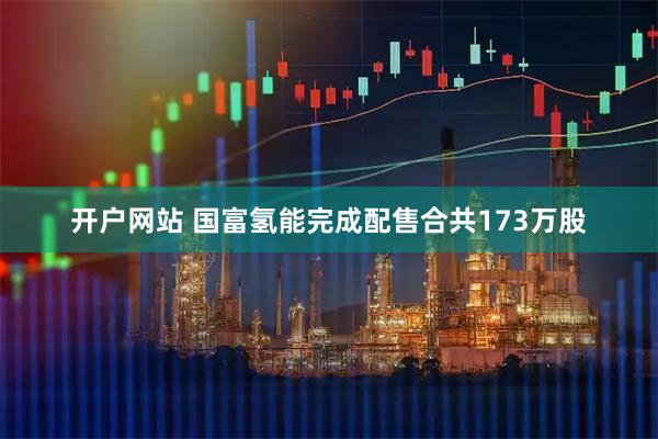 开户网站 国富氢能完成配售合共173万股