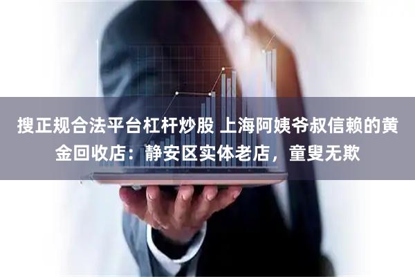 搜正规合法平台杠杆炒股 上海阿姨爷叔信赖的黄金回收店：静安区实体老店，童叟无欺