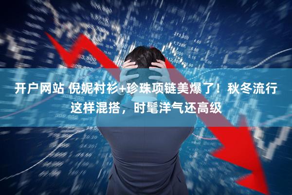 开户网站 倪妮衬衫+珍珠项链美爆了！秋冬流行这样混搭，时髦洋气还高级