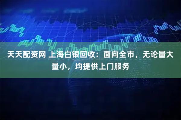 天天配资网 上海白银回收：面向全市，无论量大量小，均提供上门服务