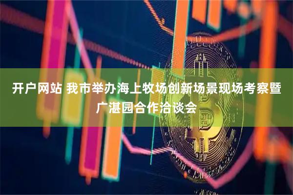 开户网站 我市举办海上牧场创新场景现场考察暨广湛园合作洽谈会