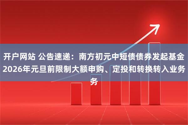 开户网站 公告速递：南方初元中短债债券发起基金2026年元旦前限制大额申购、定投和转换转入业务