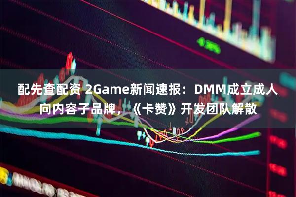 配先查配资 2Game新闻速报:DMM成立成人向内容子品牌,《卡赞》开发团队解散