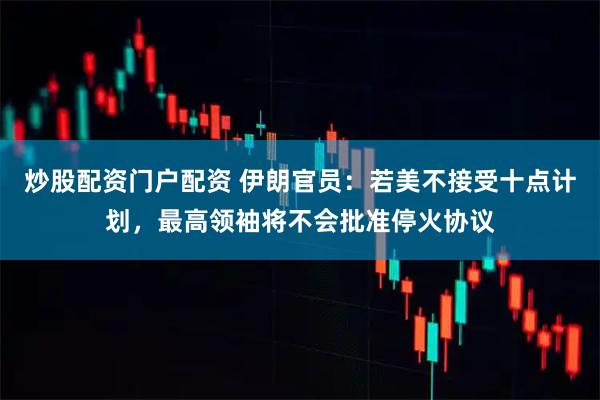 炒股配资门户配资 伊朗官员：若美不接受十点计划，最高领袖将不会批准停火协议