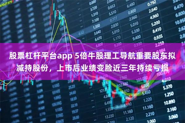 股票杠杆平台app 5倍牛股理工导航重要股东拟减持股份，上市后业绩变脸近三年持续亏损
