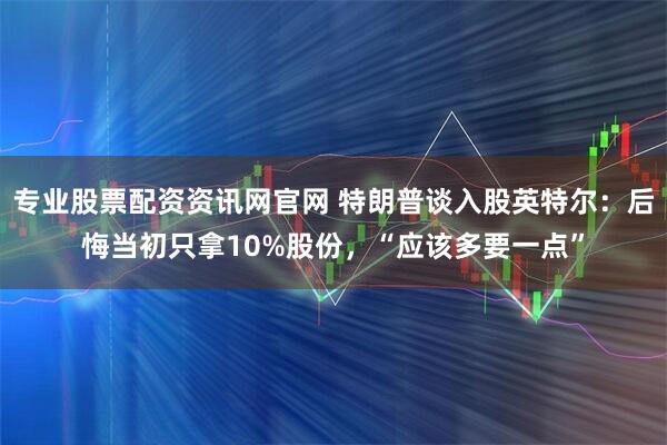 专业股票配资资讯网官网 特朗普谈入股英特尔:后悔当初只拿10%股份,“应该多要一点”