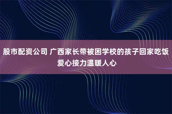 股市配资公司 广西家长带被困学校的孩子回家吃饭 爱心接力温暖人心