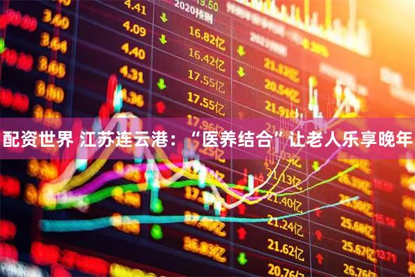 配资世界 江苏连云港：“医养结合”让老人乐享晚年