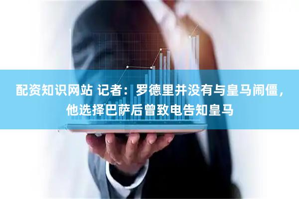 配资知识网站 记者：罗德里并没有与皇马闹僵，他选择巴萨后曾致电告知皇马